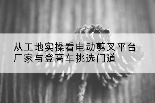 裕民电动剪叉升降平台厂家-从工地实操看电动剪叉平台厂家与登高车挑选门道