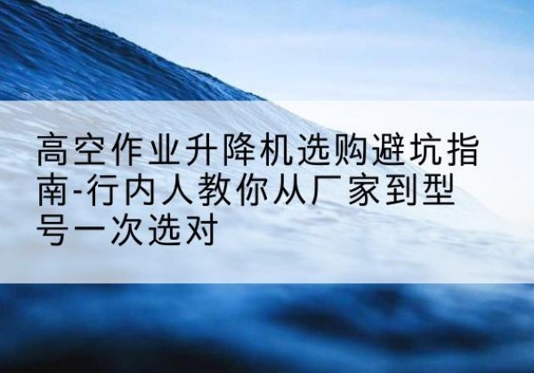 裕民升降平台厂家-高空作业升降机选购避坑指南-行内人教你从厂家到型号一次选对