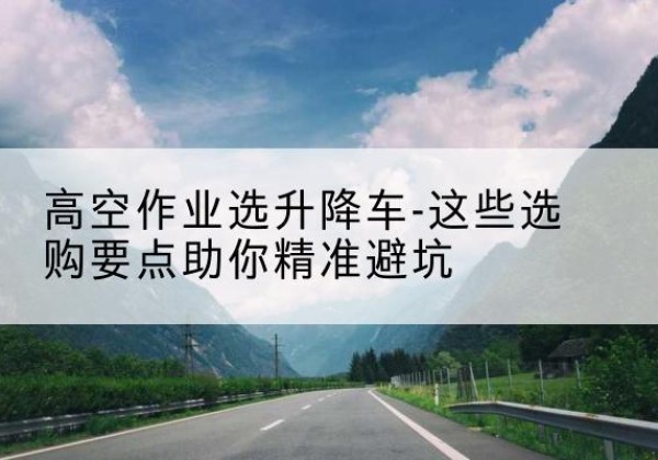 裕民升降车厂家-高空作业选升降车-这些选购要点助你*避坑