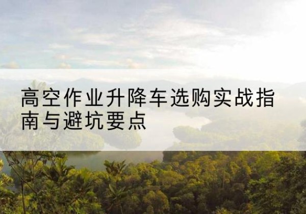 裕民升降车怎么选-高空作业升降车选购实战指南与避坑要点