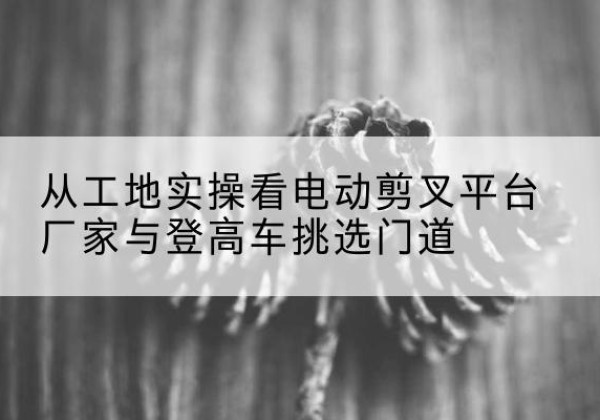裕民电动剪叉升降平台厂家-从工地实操看电动剪叉平台厂家与登高车挑选门道